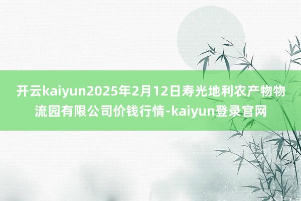 开云kaiyun2025年2月12日寿光地利农产物物流园有限公司价钱行情-kaiyun登录官网