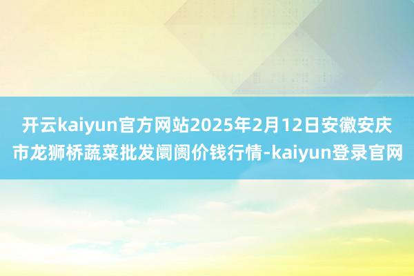 开云kaiyun官方网站2025年2月12日安徽安庆市龙狮桥蔬菜批发阛阓价钱行情-kaiyun登录官网