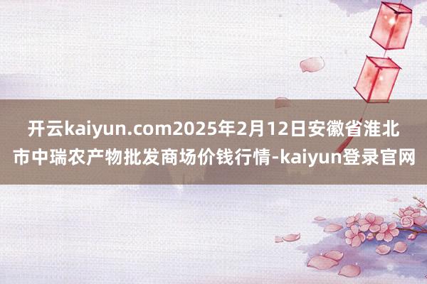 开云kaiyun.com2025年2月12日安徽省淮北市中瑞农产物批发商场价钱行情-kaiyun登录官网