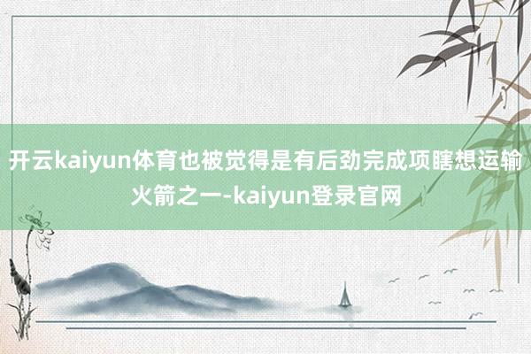 开云kaiyun体育也被觉得是有后劲完成项瞎想运输火箭之一-kaiyun登录官网