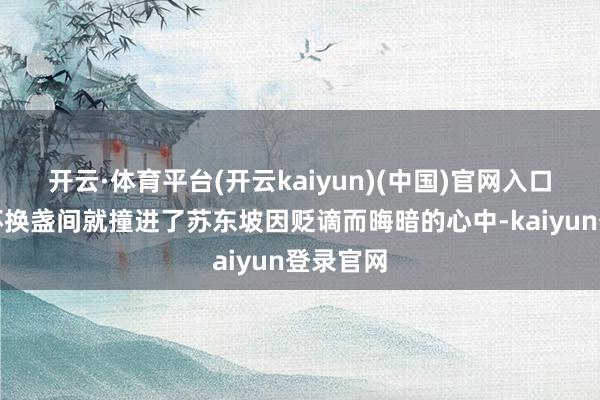 开云·体育平台(开云kaiyun)(中国)官网入口登录推杯换盏间就撞进了苏东坡因贬谪而晦暗的心中-kaiyun登录官网