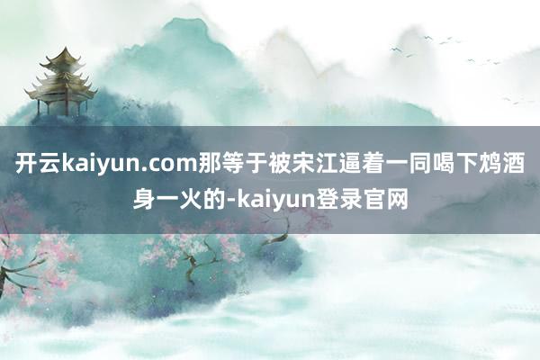 开云kaiyun.com那等于被宋江逼着一同喝下鸩酒身一火的-kaiyun登录官网