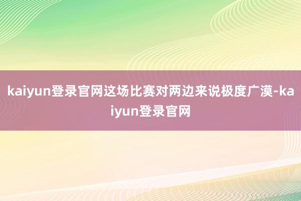 kaiyun登录官网这场比赛对两边来说极度广漠-kaiyun登录官网