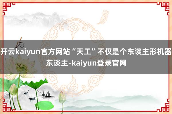 开云kaiyun官方网站“天工”不仅是个东谈主形机器东谈主-kaiyun登录官网